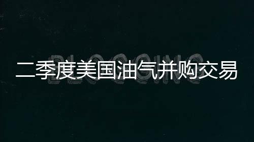 二季度美國油氣并購交易依然活躍