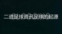 二道足球資訊足球的起源歷史2024年2月9日