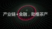 產業鏈+金融，助推茶產業增收致富（全省首筆個人產業鏈福茶貸）