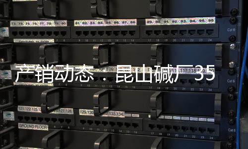 產(chǎn)銷動(dòng)態(tài)：昆山堿廠35萬(wàn)噸純堿裝置開(kāi)工正常,企業(yè)新聞