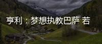 亨利：夢(mèng)想執(zhí)教巴薩 若能回阿森納甘愿修剪草坪