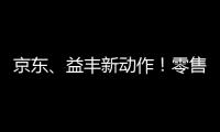 京東、益豐新動作！零售渠道多元化背后的流量爭奪戰