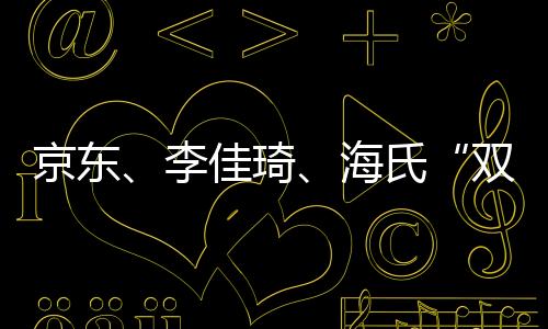 京東、李佳琦、海氏“雙11”大戰，你聽誰的？