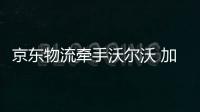 京東物流牽手沃爾沃 加強售后體驗