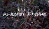 京東加盟便利店優(yōu)勢(shì)在哪里（入駐京東超市有什么優(yōu)勢(shì)）