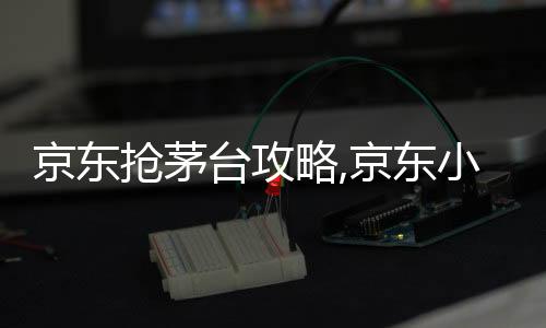京東搶茅臺攻略,京東小黃車搶茅臺怎么搶