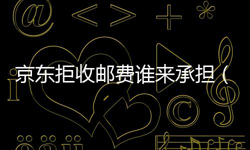 京東拒收郵費誰來承擔（京東拒收方法是什么）