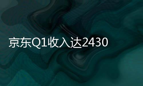 京東Q1收入達2430億元,新增商家數(shù)量增長240%