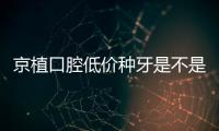 京植口腔低價(jià)種牙是不是真的,是,如京植種牙低至2380元起