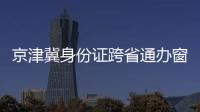 京津冀身份證跨省通辦窗口在哪？