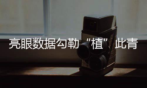 亮眼數據勾勒“植”此青綠成績單 逐綠而行擦亮高質量發展底色