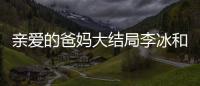 親愛的爸媽大結局李冰和誰在一起？李冰結局是什么