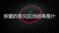 親愛的吾兄后池結局是什么？后池最后和誰在一起了揭秘