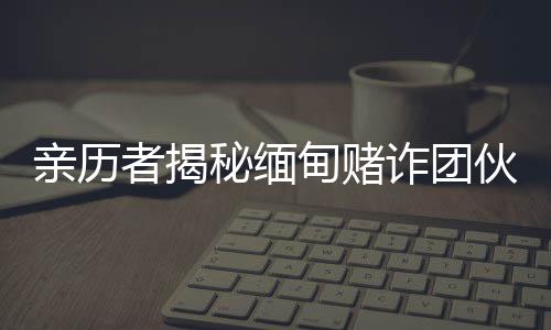 親歷者揭秘緬甸賭詐團(tuán)伙頭目真容：霸道殘忍，有的還掌握私人武裝