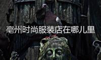 亳州時尚服裝店在哪兒里,亳州有幾個服裝批發城