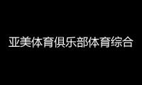 亞美體育俱樂部體育綜合有哪些科目博魚電競體育