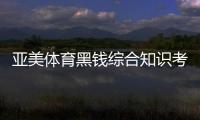 亞美體育黑錢綜合知識考試題庫2024年1月5日