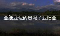 亞細亞瓷磚貴嗎？亞細亞瓷磚價格多少？