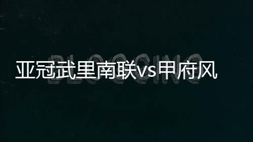 亞冠武里南聯vs甲府風林賽前球隊狀態揭秘，驚艷表現不容錯