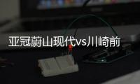 亞冠蔚山現代vs川崎前鋒直播前瞻：引爆紛爭的冠軍之戰
