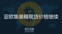 亞歐集裝箱現貨價格繼續暴跌！