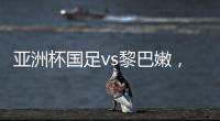 亞洲杯國足vs黎巴嫩，首發出爐