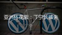 亞洲杯花絮：丁寧長褲失蹤 許昕錯拿女隊員褲子