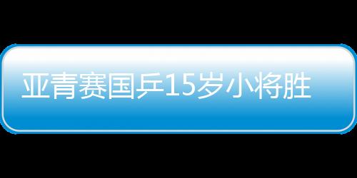 亞青賽國乒15歲小將勝張本美和 中國進四項決賽