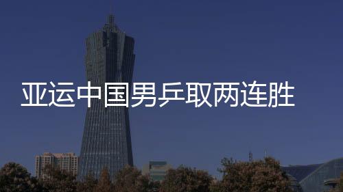 亞運中國男乒取兩連勝 張繼科許昕體驗大賽氛圍