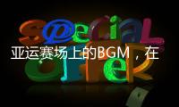 亞運賽場上的BGM，在傳遞什么？