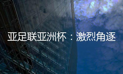 亞足聯亞洲杯：激烈角逐即將上演，中國vs塔吉克斯坦先聲奪人！