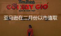 亞馬遜在二月份以市值取代了微軟公司成為第三大公司