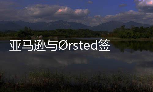亞馬遜與?rsted簽署歐洲最大海上風電PPA