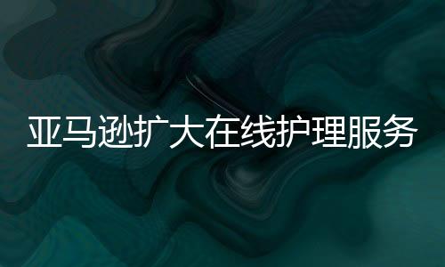 亞馬遜擴大在線護理服務 可在全美50個州提供視頻醫生就診服務