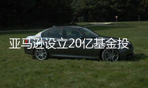亞馬遜設(shè)立20億基金投資11家氣候科技公司，背后有怎樣的邏輯？