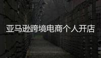 亞馬遜跨境電商個人開店（亞馬遜跨境電商注冊賬戶靠譜嗎）