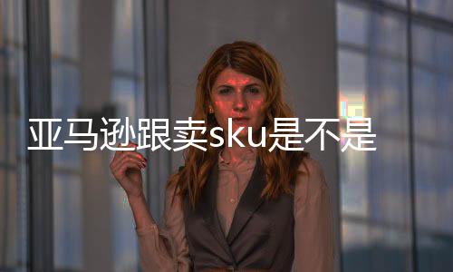 亞馬遜跟賣sku是不是不一樣（亞馬遜sku是什么意思）