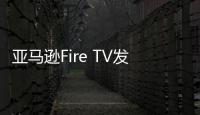 亞馬遜Fire TV發布重要更新：將采用全新的主屏幕界面
