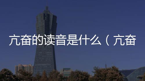 亢奮的讀音是什么（亢奮的讀音）
