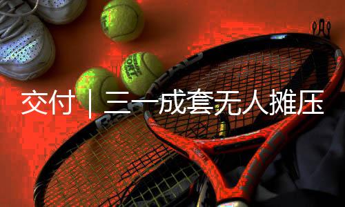 交付｜三一成套無人攤壓機(jī)群成功交付安徽建工建設(shè)投資集團(tuán)