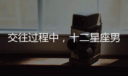 交往過程中，十二星座男最不能忍受的是什么？