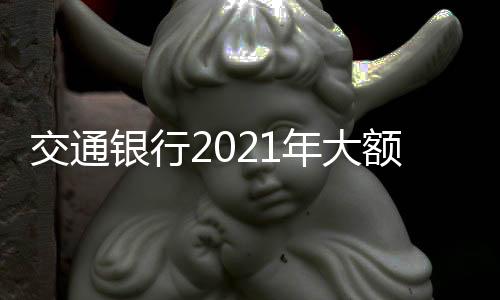 交通銀行2021年大額存款利率表一覽表 交通銀行大額存款利率多少？