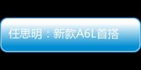 任思明：新款A(yù)6L首搭1.8T 外觀全面升級