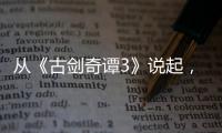 從《古劍奇譚3》說起，談一談國產游戲興衰血淚史