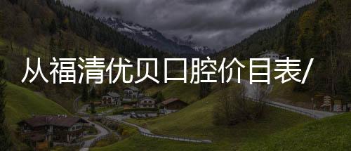從福清優貝口腔價目表/醫生/地址來看福州優貝口腔靠譜不