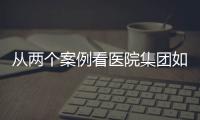 從兩個案例看醫(yī)院集團如何巧用資本手段實現(xiàn)快速發(fā)展