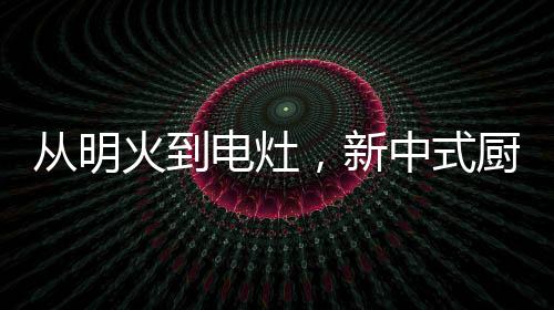從明火到電灶，新中式廚房正迎來新變革