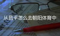 從昌平怎么去朝陽體育中心