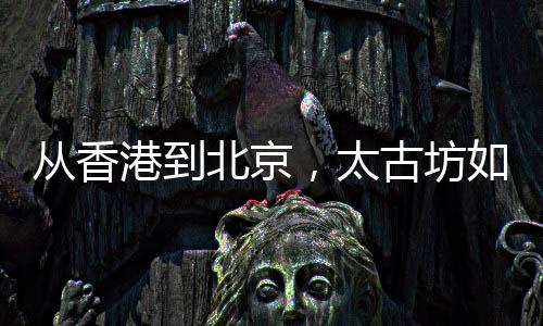 從香港到北京，太古坊如何用品牌基因刻畫下一個北京城市新地標(biāo)？
