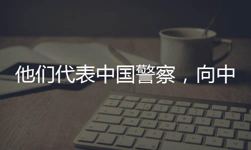 他們代表中國警察，向中外記者講述平安中國故事